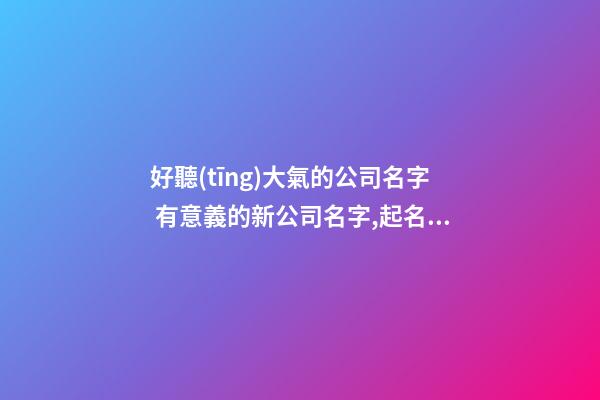 好聽(tīng)大氣的公司名字 有意義的新公司名字,起名之家